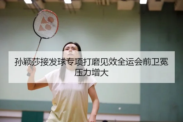孙颖莎接发球专项打磨见效全运会前卫冕压力增大
